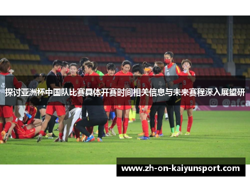 探讨亚洲杯中国队比赛具体开赛时间相关信息与未来赛程深入展望研