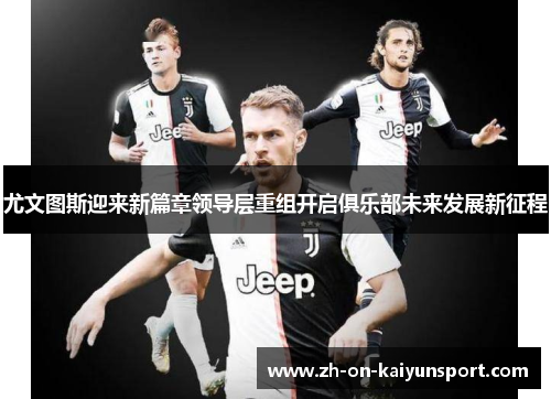 尤文图斯迎来新篇章领导层重组开启俱乐部未来发展新征程